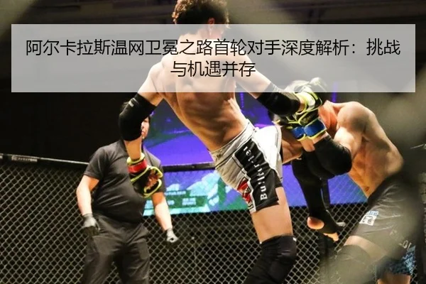 阿尔卡拉斯温网卫冕之路首轮对手深度解析：挑战与机遇并存