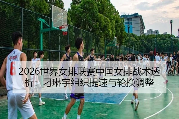 2026世界女排联赛中国女排战术透析：刁琳宇组织提速与轮换调整